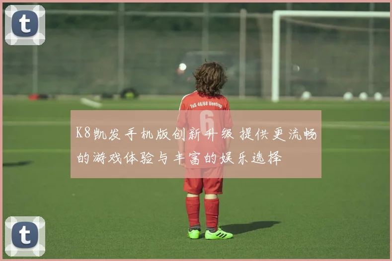 K8凯发手机版创新升级 提供更流畅的游戏体验与丰富的娱乐选择