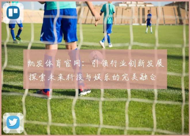 凯发体育官网：引领行业创新发展 探索未来科技与娱乐的完美融合