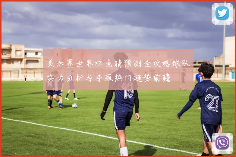 美加墨世界杯竞猜预测全攻略球队实力分析与夺冠热门趋势前瞻