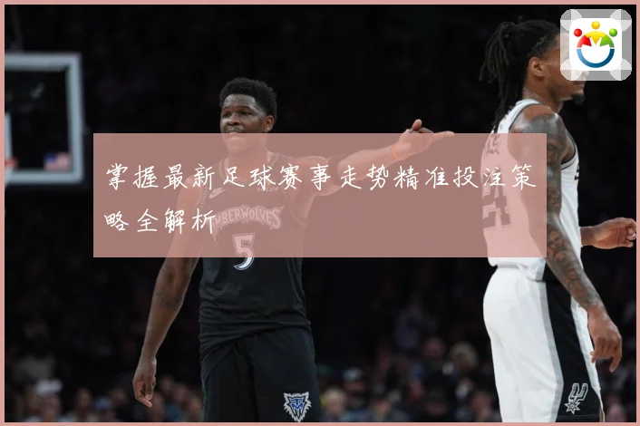 掌握最新足球赛事走势精准投注策略全解析