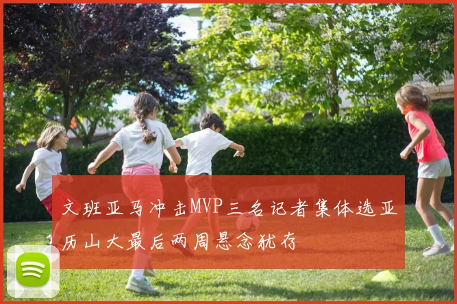 文班亚马冲击MVP三名记者集体选亚历山大最后两周悬念犹存