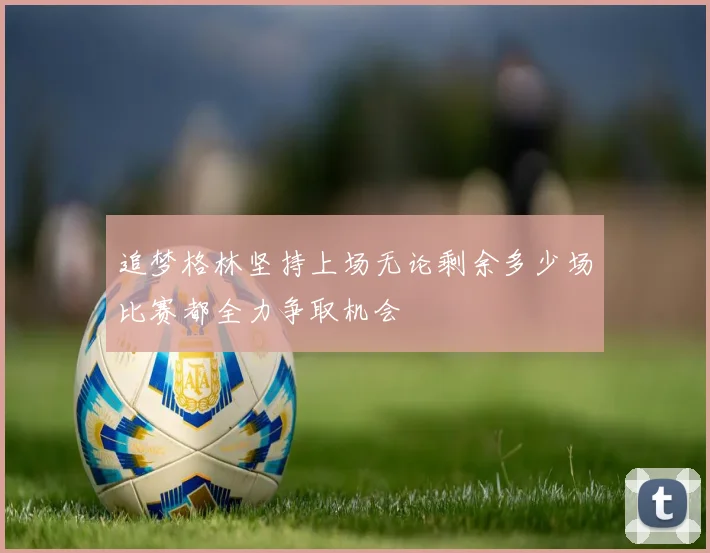 追梦格林坚持上场无论剩余多少场比赛都全力争取机会