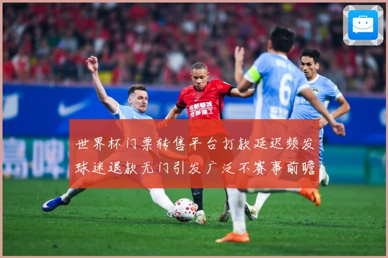 世界杯门票转售平台打款延迟频发球迷退款无门引发广泛不赛事前瞻