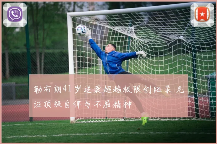 勒布朗41岁逆袭超越极限创纪录 见证顶级自律与不屈精神